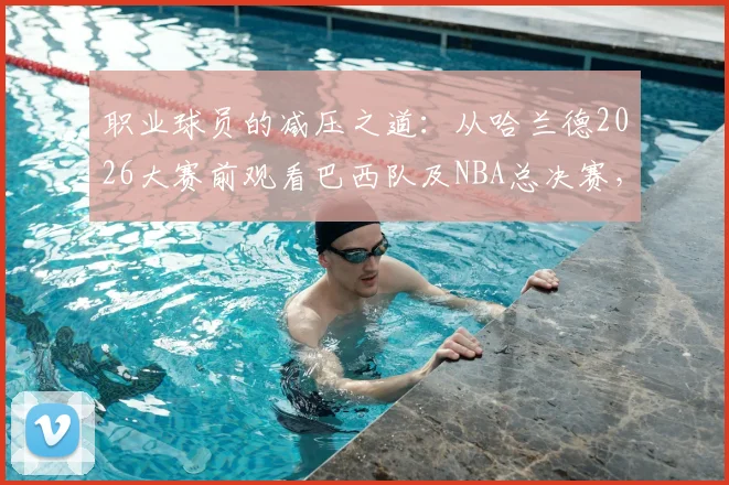 职业球员的减压之道：从哈兰德2026大赛前观看巴西队及NBA总决赛，解析顶级球星如何平衡备战与生活