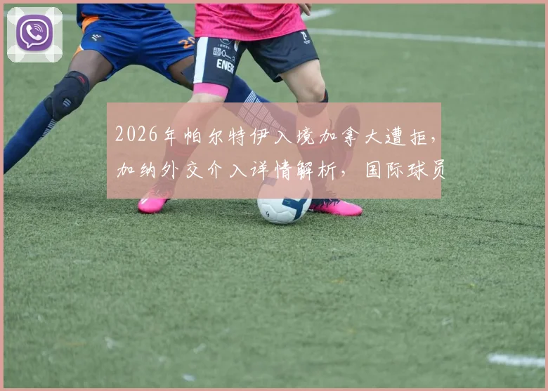 2026年帕尔特伊入境加拿大遭拒，加纳外交介入详情解析，国际球员旅行证件问题引关注