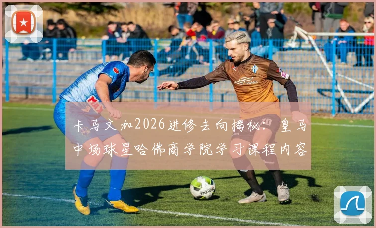 卡马文加2026进修去向揭秘：皇马中场球星哈佛商学院学习课程内容与体育明星退役转型商业管理趋势解析