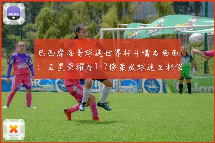 巴西摩洛哥球迷世界杯斗嘴名场面:五星荣耀与1-7惨案成球迷互相伤害焦点