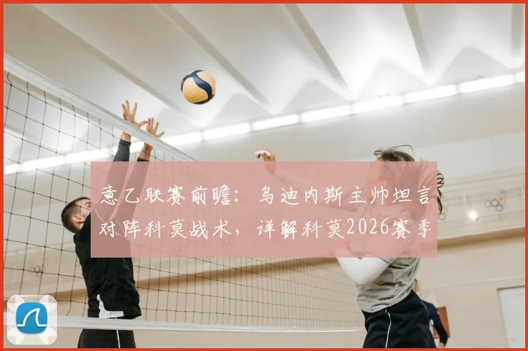 意乙联赛前瞻：乌迪内斯主帅坦言对阵科莫战术，详解科莫2026赛季漂亮足球与铁血防守