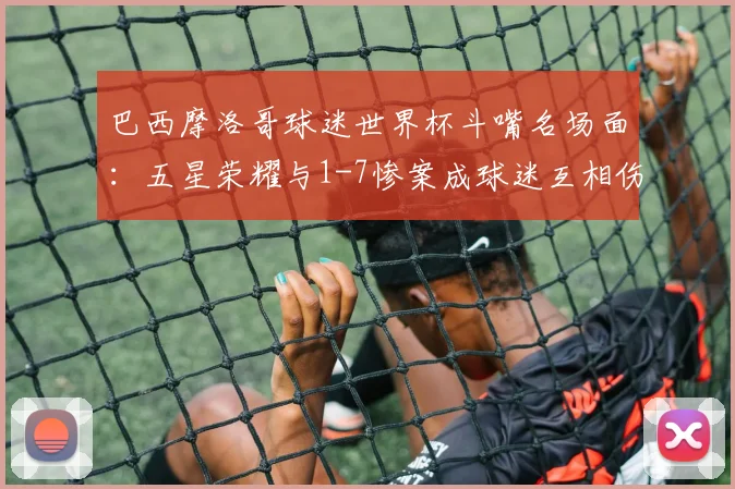 巴西摩洛哥球迷世界杯斗嘴名场面：五星荣耀与1-7惨案成球迷互相伤害焦点