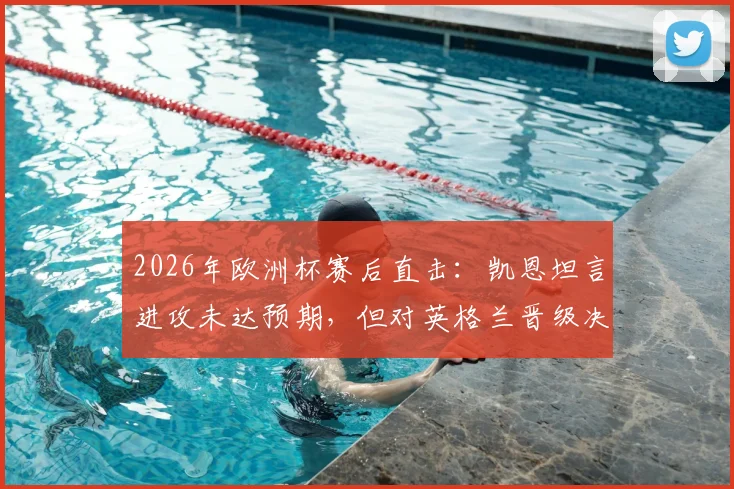 2026年欧洲杯赛后直击：凯恩坦言进攻未达预期，但对英格兰晋级决赛感到由衷高兴，详解球队制胜关键