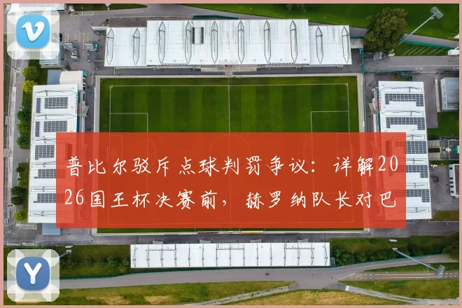 普比尔驳斥点球判罚争议:详解2026国王杯决赛前,赫罗纳队长对巴萨手球的解读与备战