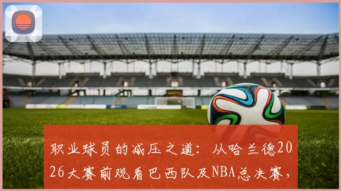 职业球员的减压之道：从哈兰德2026大赛前观看巴西队及NBA总决赛，解析顶级球星如何平衡备战与生活