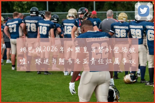 姆巴佩2026年加盟皇马替补登场被嘘,球迷与阿韦洛亚责任归属争议分析