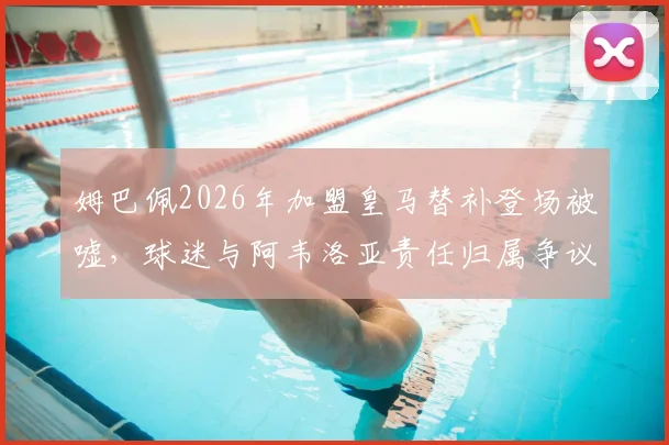 姆巴佩2026年加盟皇马替补登场被嘘，球迷与阿韦洛亚责任归属争议分析