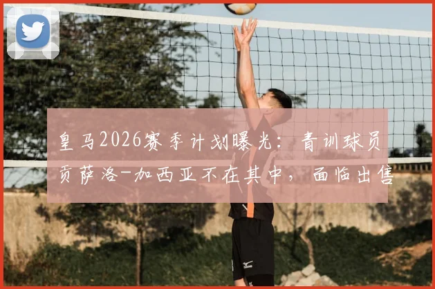 皇马2026赛季计划曝光：青训球员贡萨洛-加西亚不在其中，面临出售转会命运