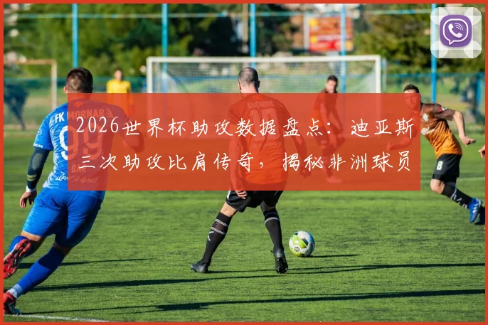 2026世界杯助攻数据盘点：迪亚斯三次助攻比肩传奇，揭秘非洲球员世界杯助攻纪录与历史排名