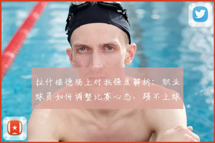 拉什福德场上对抗强度解析:职业球员如何调整比赛心态,踢不上球时该怎么做?