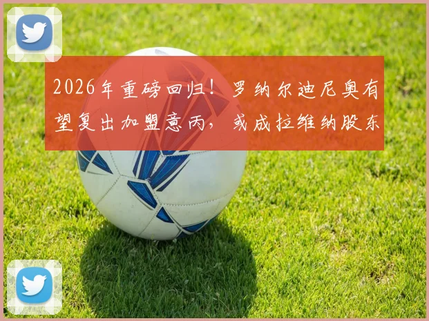 2026年重磅回归！罗纳尔迪尼奥有望复出加盟意丙，或成拉维纳股东与球员双重身份