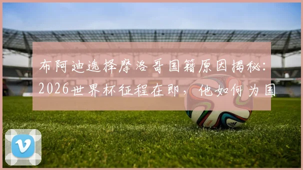 布阿迪选择摩洛哥国籍原因揭秘：2026世界杯征程在即，他如何为国而战？