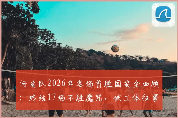 河南队2026年客场首胜国安全回顾:终结17场不胜魔咒,破工体往事与战术解析