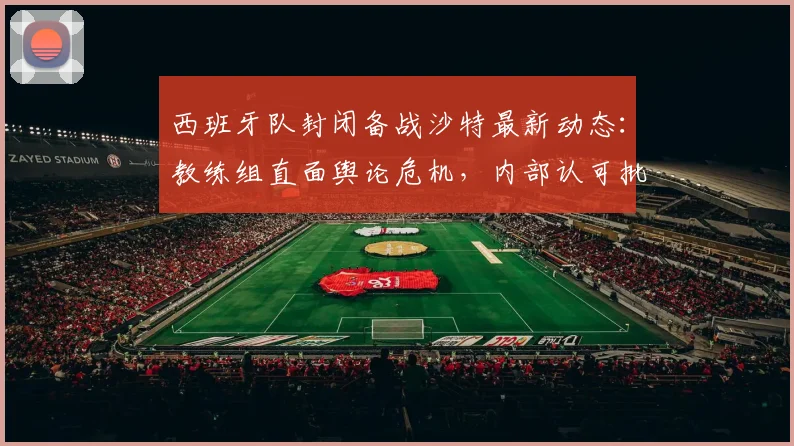 西班牙队封闭备战沙特最新动态:教练组直面舆论危机,内部认可批评安抚球迷情绪,塞尔电台透露2026世界杯备战细节