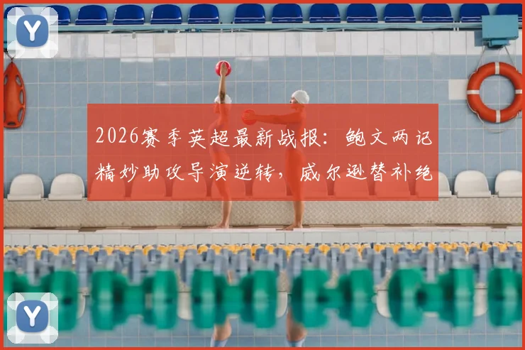 2026赛季英超最新战报:鲍文两记精妙助攻导演逆转,威尔逊替补绝杀,西汉姆联主场2-1力克埃弗顿