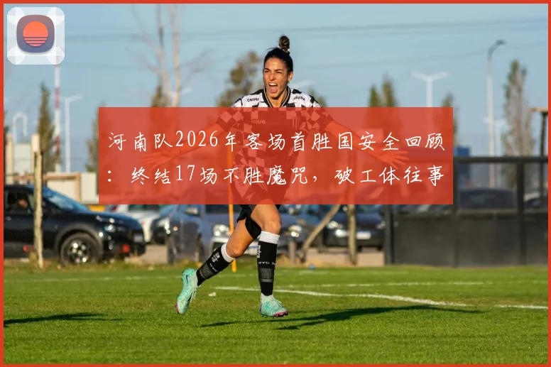 河南队2026年客场首胜国安全回顾：终结17场不胜魔咒，破工体往事与战术解析