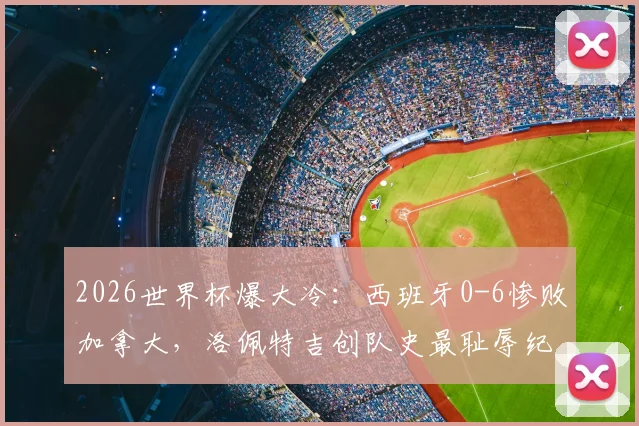 2026世界杯爆大冷：西班牙0-6惨败加拿大，洛佩特吉创队史最耻辱纪录，比赛复盘与战术解析