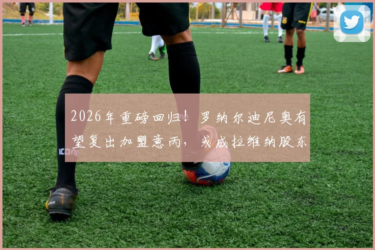 2026年重磅回归！罗纳尔迪尼奥有望复出加盟意丙，或成拉维纳股东与球员双重身份