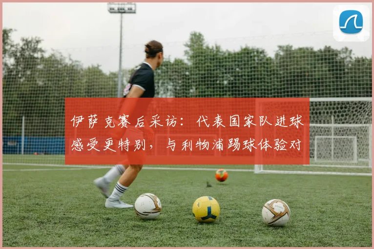 伊萨克赛后采访：代表国家队进球感受更特别，与利物浦踢球体验对比分享