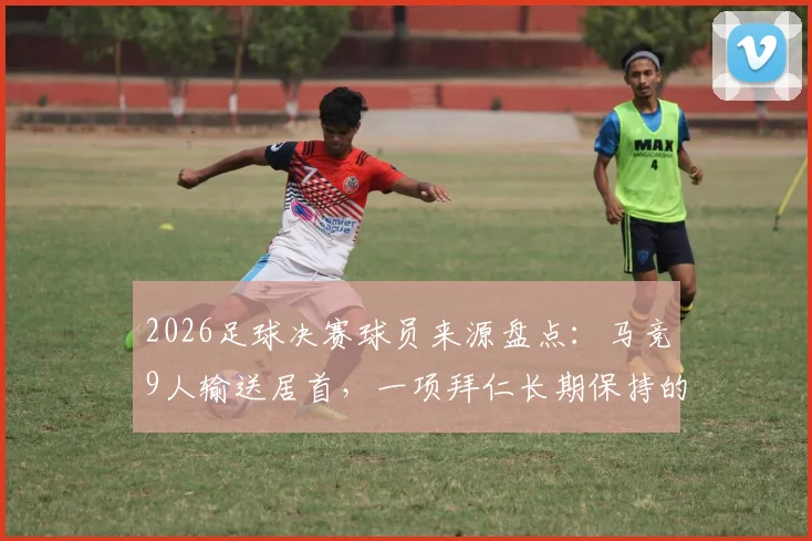 2026足球决赛球员来源盘点：马竞9人输送居首，一项拜仁长期保持的纪录被改写