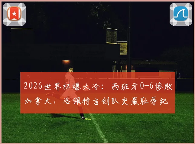 2026世界杯爆大冷:西班牙0-6惨败加拿大,洛佩特吉创队史最耻辱纪录,比赛复盘与战术解析