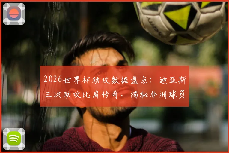 2026世界杯助攻数据盘点：迪亚斯三次助攻比肩传奇，揭秘非洲球员世界杯助攻纪录与历史排名