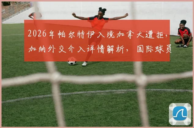 2026年帕尔特伊入境加拿大遭拒，加纳外交介入详情解析，国际球员旅行证件问题引关注