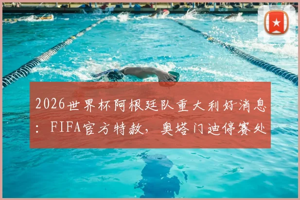 2026世界杯阿根廷队重大利好消息：FIFA官方特赦，奥塔门迪停赛处罚正式取消，详解背后关键