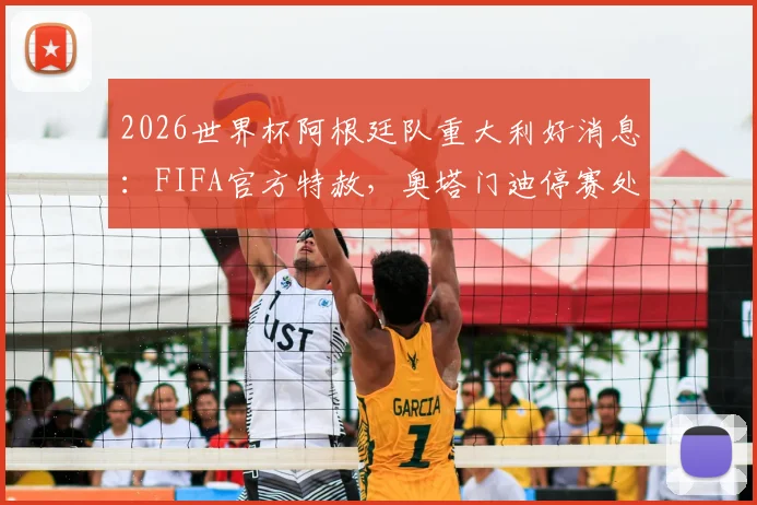 2026世界杯阿根廷队重大利好消息:FIFA官方特赦,奥塔门迪停赛处罚正式取消,详解背后关键