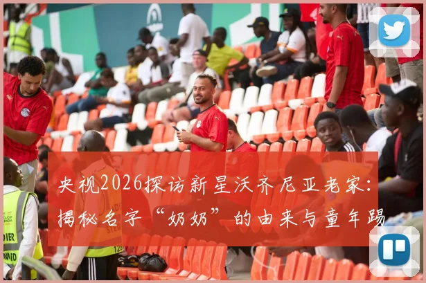 央视2026探访新星沃齐尼亚老家：揭秘名字“奶奶”的由来与童年踢球受伤的励志成长故事