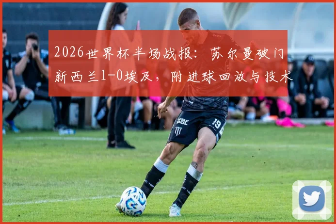 2026世界杯半场战报：苏尔曼破门新西兰1-0埃及，附进球回放与技术统计深度解析