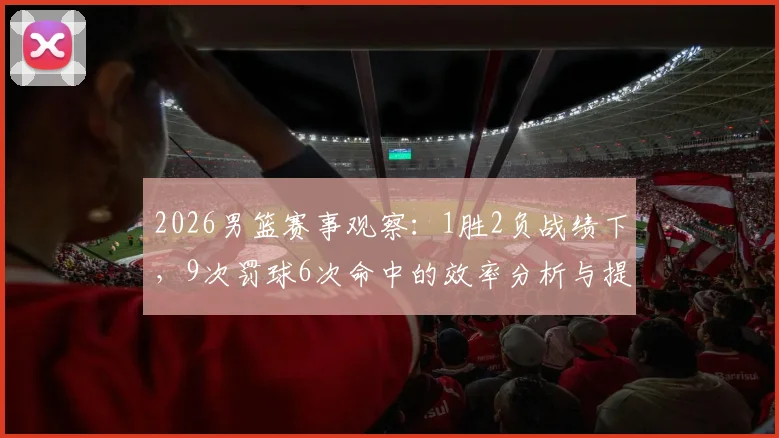 2026男篮赛事观察:1胜2负战绩下,9次罚球6次命中的效率分析与提升路径
