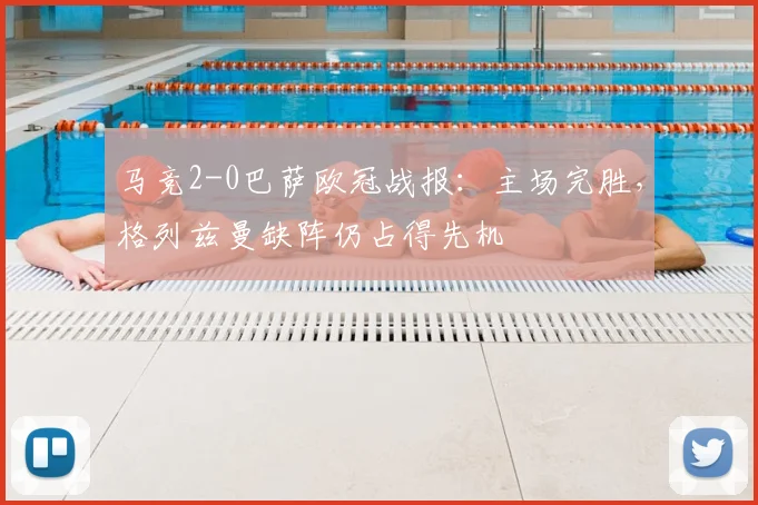 马竞2-0巴萨欧冠战报：主场完胜，格列兹曼缺阵仍占得先机